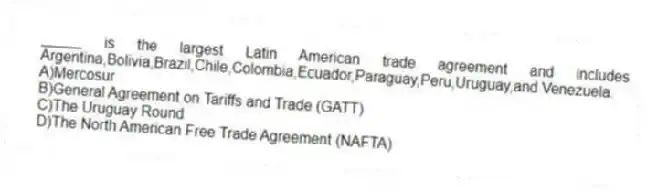 _____ is the largest Latin American trade agreement and includes Argentina,Bolivia,Brazil,Chile,Colombia,Ecuador,Paraguay,Peru,Uruguay,and Venezuela.
A)Mercosur
B)General Agreement on Tariffs and Trade (GATT)
C)The Uruguay Round
D)The North American Free Trade Agreement (NAFTA)