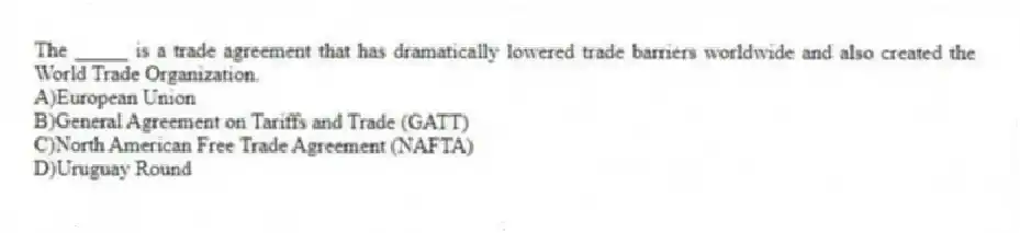 The _____ is a trade agreement that has dramatically lowered trade barriers worldwide and also created the World Trade Organization.
A)European Union
B)General Agreement on Tariffs and Trade (GATT)
C)North American Free Trade Agreement (NAFTA)
D)Uruguay Round