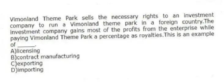Vimonland Theme Park sells the necessary rights to an investment company to run a Vimonland theme park in a foreign country.The investment company gains most of the profits from the enterprise while paying Vimonland Theme Park a percentage as royalties.This is an example of _____.
A)licensing
B)contract manufacturing
C)exporting
D)importing
