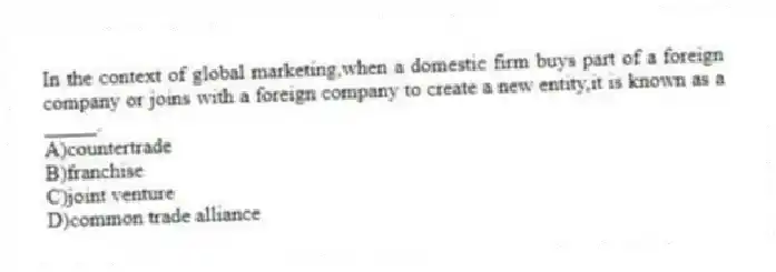 In the context of global marketing,when a domestic firm buys part of a foreign company or joins with a foreign company to create a new entity,it is known as a _____.
A)countertrade
B)franchise
C)joint venture
D)common trade alliance