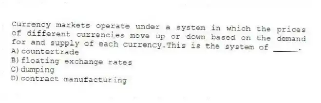 Currency markets operate under a system in which the prices of different currencies move up or down based on the demand for and supply of each currency.This is the system of _____.
A)countertrade
B)floating exchange rates
C)dumping
D)contract manufacturing