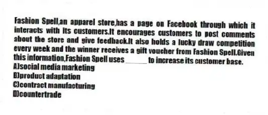 Fashion Spell,an apparel store,has a page on Facebook through which it interacts with its customers.It encourages customers to post comments about the store and give feedback.It also holds a lucky draw competition every week and the winner receives a gift voucher from Fashion Spell.Given this information,Fashion Spell uses _____ to increase its customer base.
A)social media marketing
B)product adaptation
C)contract manufacturing
D)countertrade