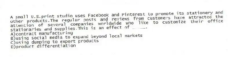 A small U.S.print studio uses Facebook and Pinterest to promote its stationery and other products.The regular posts and reviews from customers have attracted the attention of several companies worldwide who like to customize their office stationaries and supplies.This is an effect of _____.
A)contract manufacturing
B)using social media to expand beyond local markets
C)using dumping to export products
D)product differentiation