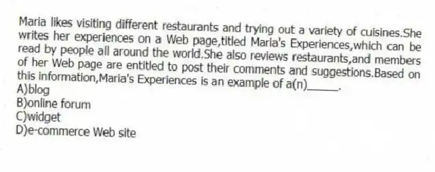 ​Maria likes visiting different restaurants and trying out a variety of cuisines.She writes her experiences on a Web page,titled Maria's Experiences,which can be read by people all around the world.She also reviews restaurants,and members of her Web page are entitled to post their comments and suggestions.Based on this information,Maria's Experiences is an example of a(n)_____.
A)blog
B)​online forum
C)​widget
D)e-commerce Web site