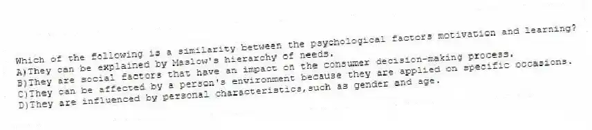Which of the following is a similarity between the psychological factors motivation and learning?
A)They can be explained by Maslow's hierarchy of needs.
B)They are social factors that have an impact on the consumer decision-making process.
C)They can be affected by a person's environment because they are applied on specific occasions.
D)They are influenced by personal characteristics,such as gender and age.