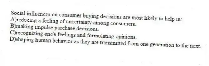 Social influences on consumer buying decisions are most likely to help in:
A)reducing a feeling of uncertainty among consumers.
B)making impulse purchase decisions.
C)recognizing one's feelings and formulating opinions.
D)shaping human behavior as they are transmitted from one generation to the next.