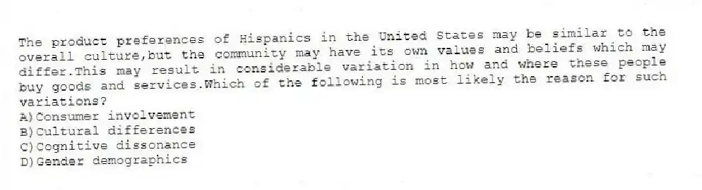 The product preferences of Hispanics in the United States may be similar to the overall culture,but the community may have its own values and beliefs which may differ.This may result in considerable variation in how and where these people buy goods and services.Which of the following is most likely the reason for such variations?
A)Consumer involvement
B)Cultural differences
C)Cognitive dissonance
D)Gender demographics