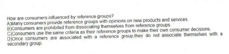 How are consumers influenced by reference groups?
A)Many consumers provide reference groups with opinions on new products and services.
B)Consumers are prohibited from dissociating themselves from reference groups.
C)Consumers use the same criteria as their reference groups to make their own consumer decisions.
D)Once consumers are associated with a reference group,they do not associate themselves with a secondary group.