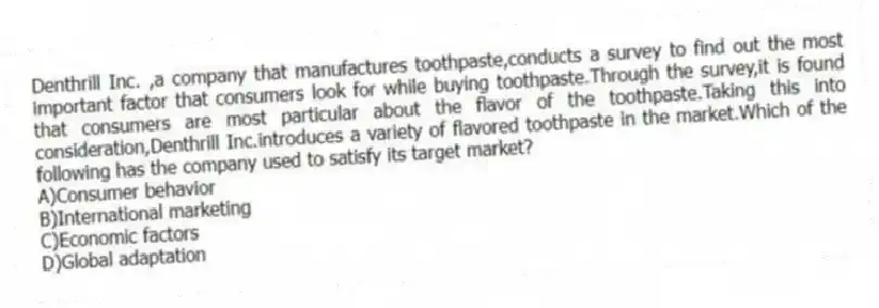 Denthrill Inc. ,a company that manufactures toothpaste,conducts a survey to find out the most important factor that consumers look for while buying toothpaste.Through the survey,it is found that consumers are most particular about the flavor of the toothpaste.Taking this into consideration,Denthrill Inc.introduces a variety of flavored toothpaste in the market.Which of the following has the company used to satisfy its target market?
A)Consumer behavior
B)International marketing
C)Economic factors
D)Global adaptation