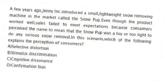 A few years ago,Jenny Inc.introduced a small,lightweight snow removing machine in the market called the Snow Pup.Even though the product worked well,sales failed to meet expectations because consumers perceived the name to mean that the Snow Pup was a toy or too light to do any serious snow removal.In this scenario,which of the following explains the perception of consumers?
A)Selective distortion
B)Stimulus discrimination
C)Cognitive dissonance
D)Confirmation bias