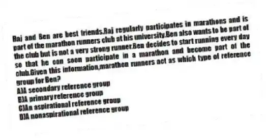 Raj and Ben are best friends.Raj regularly participates in marathons and is part of the marathon runners club at his university.Ben also wants to be part of the club but is not a very strong runner.Ben decides to start running every day so that he can soon participate in a marathon and become part of the club.Given this information,marathon runners act as which type of reference group for Ben?
A)A secondary reference group
B)A primary reference group
C)An aspirational reference group
D)A nonaspirational reference group