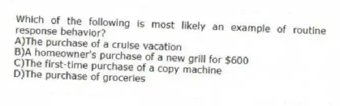 Which of the following is most likely an example of routine response behavior?
A)The purchase of a cruise vacation
B)A homeowner's purchase of a new grill for $600
C)The first-time purchase of a copy machine
D)The purchase of groceries