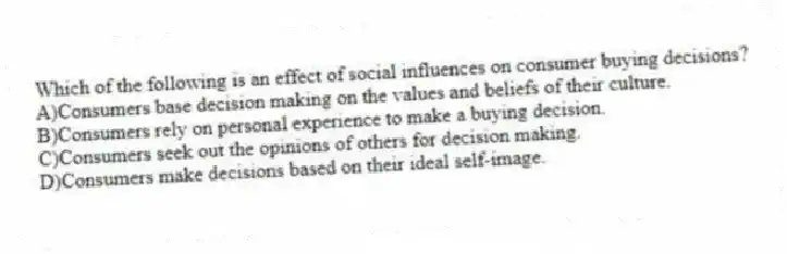 Which of the following is an effect of social influences on consumer buying decisions?
A)Consumers base decision making on the values and beliefs of their culture.
B)Consumers rely on personal experience to make a buying decision.
C)Consumers seek out the opinions of others for decision making.
D)Consumers make decisions based on their ideal self-image.