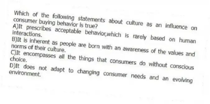 Which of the following statements about culture as an influence on consumer buying behavior is true?
A)It prescribes acceptable behavior,which is rarely based on human interactions.
B)It is inherent as people are born with an awareness of the values and norms of their culture.
C)It encompasses all the things that consumers do without conscious choice.
D)It does not adapt to changing consumer needs and an evolving environment.