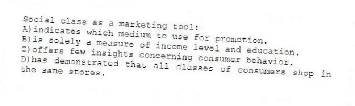 Social class as a marketing tool:
A)indicates which medium to use for promotion.
B)is solely a measure of income level and education.
C)offers few insights concerning consumer behavior.
D)has demonstrated that all classes of consumers shop in the same stores.