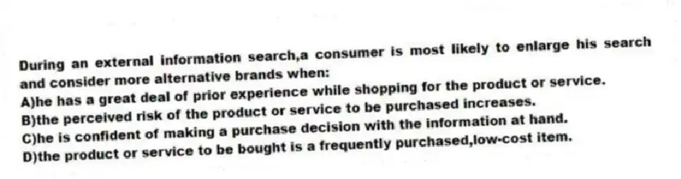 During an external information search,a consumer is most likely to enlarge his search and consider more alternative brands when:
A)he has a great deal of prior experience while shopping for the product or service.
B)the perceived risk of the product or service to be purchased increases.
C)he is confident of making a purchase decision with the information at hand.
D)the product or service to be bought is a frequently purchased,low-cost item.