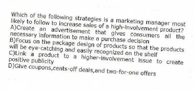 Which of the following strategies is a marketing manager most likely to follow to increase sales of a high-involvement product?
A)Create an advertisement that gives consumers all the necessary information to make a purchase decision
B)Focus on the package design of products so that the products will be eye-catching and easily recognized on the shelf
C)Link a product to a higher-involvement issue to create positive publicity
D)Give coupons,cents-off deals,and two-for-one offers