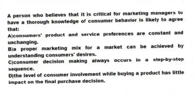 A person who believes that it is critical for marketing managers to have a thorough knowledge of consumer behavior is likely to agree that:
A)consumers' product and service preferences are constant and unchanging.
B)a proper marketing mix for a market can be achieved by understanding consumers' desires.
C)consumer decision making always occurs in a step-by-step sequence.
D)the level of consumer involvement while buying a product has little impact on the final purchase decision.
