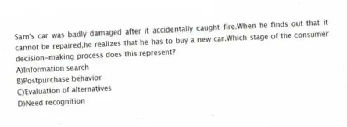 Sam's car was badly damaged after it accidentally caught fire.When he finds out that it cannot be repaired,he realizes that he has to buy a new car.Which stage of the consumer decision-making process does this represent?
A)Information search
B)Postpurchase behavior
C)Evaluation of alternatives
D)Need recognition