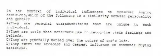 In the context of individual influences on consumer buying decisions,which of the following is a similarity between personality and gender?
A)They are personal characteristics that are unique to each individual.
B)They are tools that consumers use to recognize their feelings and beliefs.
C)They are generally varied over the course of one's life.
D)They exert the broadest and deepest influence on consumer buying decisions.
