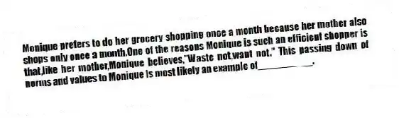 Monique prefers to do her grocery shopping once a month because her mother also shops only once a month.One of the reasons Monique is such an efficient shopper is that,like her mother,Monique believes,"Waste not,want not." This passing down of norms and values to Monique is most likely an example of__________.
