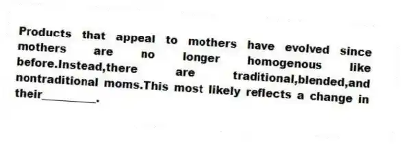 Products that appeal to mothers have evolved since mothers are no longer homogenous like before.Instead,there are traditional,blended,and nontraditional moms.This most likely reflects a change in their__________.