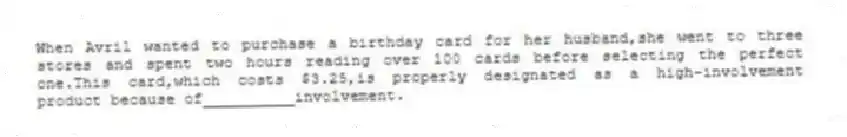 When Avril wanted to purchase a birthday card for her husband,she went to three stores and spent two hours reading over 100 cards before selecting the perfect one.This card,which costs $3.25,is properly designated as a high-involvement product because of__________involvement.