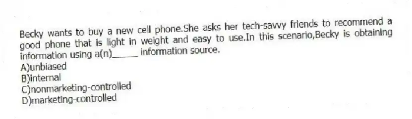 Becky wants to buy a new cell phone.She asks her tech-savvy friends to recommend a good phone that is light in weight and easy to use.In this scenario,Becky is obtaining information using a(n)_____ information source.
A)unbiased
B)internal
C)nonmarketing-controlled
D)marketing-controlled