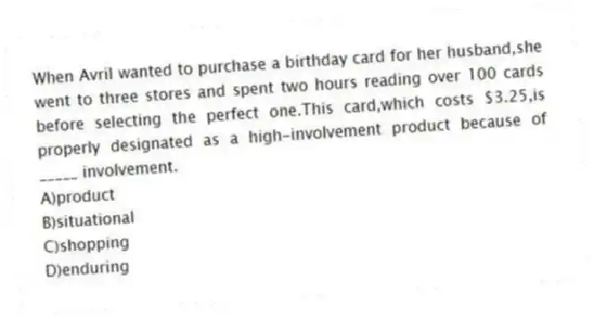 When Avril wanted to purchase a birthday card for her husband,she went to three stores and spent two hours reading over 100 cards before selecting the perfect one.This card,which costs $3.25,is properly designated as a high-involvement product because of _____ involvement.​
A)product
B)​situational
C)​shopping
D)enduring