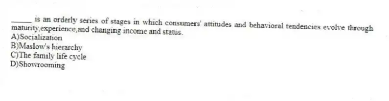 _____ is an orderly series of stages in which consumers' attitudes and behavioral tendencies evolve through maturity,experience,and changing income and status.
A)Socialization
B)Maslow's hierarchy
C)The family life cycle
D)Showrooming