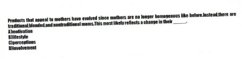 Products that appeal to mothers have evolved since mothers are no longer homogenous like before.Instead,there are traditional,blended,and nontraditional moms.This most likely reflects a change in their _____.​
A)motivation​
B)​lifestyle
C)​perceptions
D)involvement​