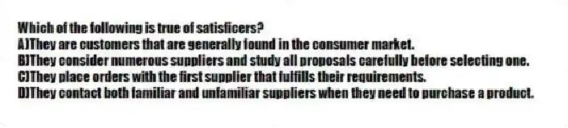 Which of the following is true of satisficers?
A)They are customers that are generally found in the consumer market.
B)They consider numerous suppliers and study all proposals carefully before selecting one.
C)They place orders with the first supplier that fulfills their requirements.
D)They contact both familiar and unfamiliar suppliers when they need to purchase a product.