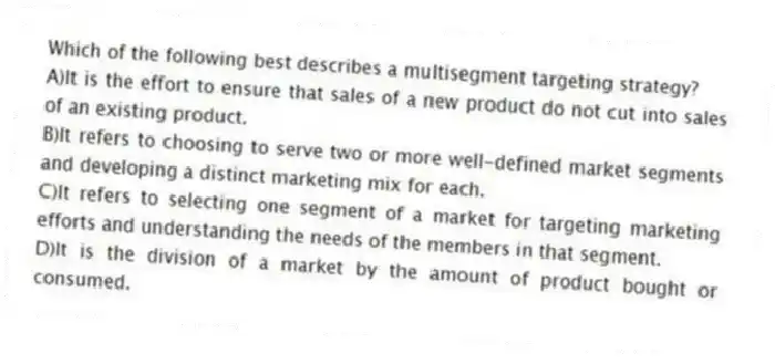 Which of the following best describes a multisegment targeting strategy?
A)It is the effort to ensure that sales of a new product do not cut into sales of an existing product.
B)It refers to choosing to serve two or more well-defined market segments and developing a distinct marketing mix for each.
C)It refers to selecting one segment of a market for targeting marketing efforts and understanding the needs of the members in that segment.
D)It is the division of a market by the amount of product bought or consumed.