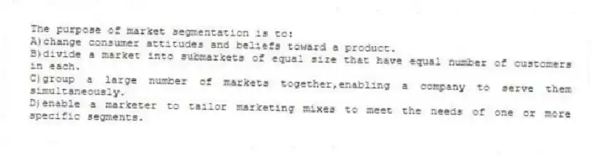 The purpose of market segmentation is to:
A)change consumer attitudes and beliefs toward a product.
B)divide a market into submarkets of equal size that have equal number of customers in each.
C)group a large number of markets together,enabling a company to serve them simultaneously.
D)enable a marketer to tailor marketing mixes to meet the needs of one or more specific segments.