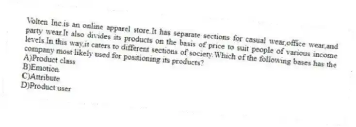 Volten Inc.is an online apparel store.It has separate sections for casual wear,office wear,and party wear.It also divides its products on the basis of price to suit people of various income levels.In this way,it caters to different sections of society.Which of the following bases has the company most likely used for positioning its products?
A)Product class
B)Emotion
C)Attribute
D)Product user