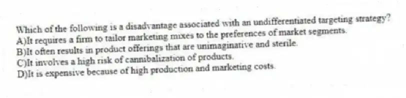 Which of the following is a disadvantage associated with an undifferentiated targeting strategy?
A)It requires a firm to tailor marketing mixes to the preferences of market segments.
B)It often results in product offerings that are unimaginative and sterile.
C)It involves a high risk of cannibalization of products.
D)It is expensive because of high production and marketing costs.
