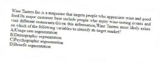 Wine Tasters Inc.is a magazine that targets people who appreciate wine and good food.Its major customer base include people who enjoy wine-tasting events and visit different restaurants.Given this information,Wine Tasters most likely relies on which of the following variables to identify its target market?
A)Usage-rate segmentation
B)Demographic segmentation
C)Psychographic segmentation
D)Benefit segmentation