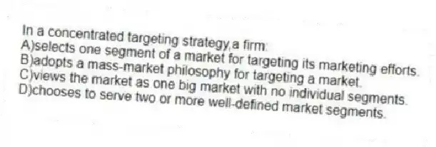 In a concentrated targeting strategy,a firm:
A)selects one segment of a market for targeting its marketing efforts.
B)adopts a mass-market philosophy for targeting a market.
C)views the market as one big market with no individual segments.
D)chooses to serve two or more well-defined market segments.