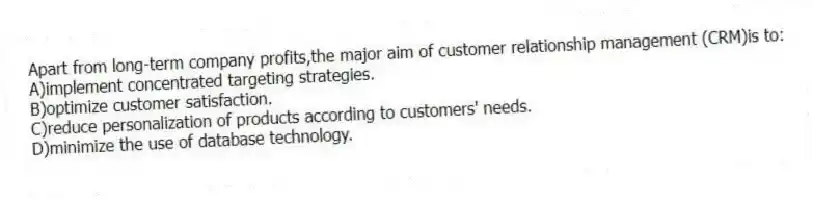 Apart from long-term company profits,the major aim of customer relationship management (CRM)is to:
A)implement concentrated targeting strategies.
B)optimize customer satisfaction.
C)reduce personalization of products according to customers' needs.
D)minimize the use of database technology.
