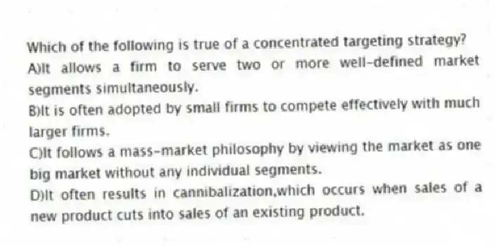 Which of the following is true of a concentrated targeting strategy?
A)It allows a firm to serve two or more well-defined market segments simultaneously.
B)It is often adopted by small firms to compete effectively with much larger firms.
C)It follows a mass-market philosophy by viewing the market as one big market without any individual segments.
D)It often results in cannibalization,which occurs when sales of a new product cuts into sales of an existing product.