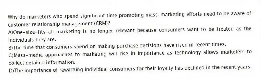 Why do marketers who spend significant time promoting mass-marketing efforts need to be aware of customer relationship management (CRM)?
A)One-size-fits-all marketing is no longer relevant because consumers want to be treated as the individuals they are.
B)The time that consumers spend on making purchase decisions have risen in recent times.
C)Mass-media approaches to marketing will rise in importance as technology allows marketers to collect detailed information.
D)The importance of rewarding individual consumers for their loyalty has declined in the recent years.