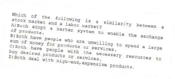 Which of the following is a similarity between a stock market and a labor market?
A)Both adopt a barter system to enable the exchange of products.
B)Both have people who are unwilling to spend a large sum of money for products or services.
C)Both have people with the necessary resources to buy desired products or services.
D)Both deal with high-end,expensive products.