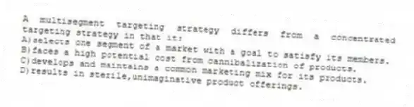 A multisegment targeting strategy differs from a concentrated targeting strategy in that it:
A)selects one segment of a market with a goal to satisfy its members.
B)faces a high potential cost from cannibalization of products.
C)develops and maintains a common marketing mix for its products.
D)results in sterile,unimaginative product offerings.