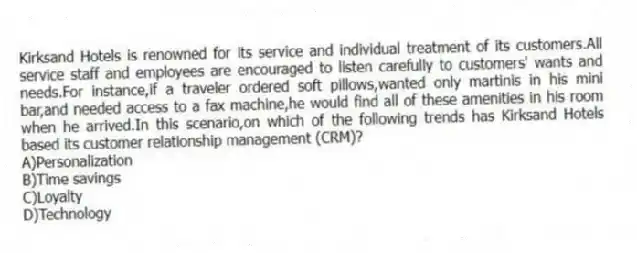 Kirksand Hotels is renowned for its service and individual treatment of its customers.All service staff and employees are encouraged to listen carefully to customers' wants and needs.For instance,if a traveler ordered soft pillows,wanted only martinis in his mini bar,and needed access to a fax machine,he would find all of these amenities in his room when he arrived.In this scenario,on which of the following trends has Kirksand Hotels based its customer relationship management (CRM)?
A)Personalization
B)Time savings
C)Loyalty
D)Technology