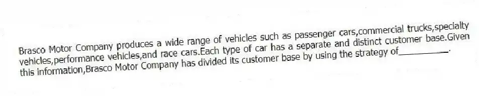 Brasco Motor Company produces a wide range of vehicles such as passenger cars,commercial trucks,specialty vehicles,performance vehicles,and race cars.Each type of car has a separate and distinct customer base.Given this information,Brasco Motor Company has divided its customer base by using the strategy of__________.