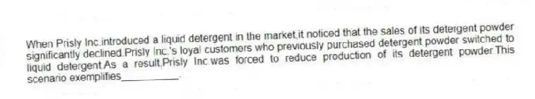 When Prisly Inc.introduced a liquid detergent in the market,it noticed that the sales of its detergent powder significantly declined.Prisly Inc.'s loyal customers who previously purchased detergent powder switched to liquid detergent.As a result,Prisly Inc.was forced to reduce production of its detergent powder.This scenario exemplifies__________.