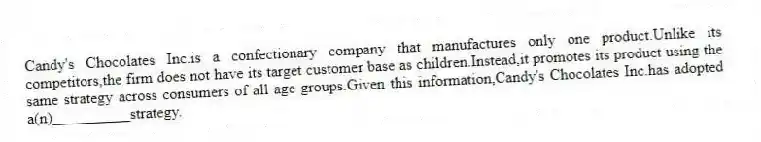 Candy's Chocolates Inc.is a confectionary company that manufactures only one product.Unlike its competitors,the firm does not have its target customer base as children.Instead,it promotes its product using the same strategy across consumers of all age groups.Given this information,Candy's Chocolates Inc.has adopted a(n)__________strategy.