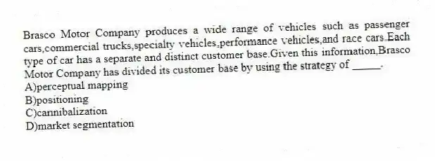 Brasco Motor Company produces a wide range of vehicles such as passenger cars,commercial trucks,specialty vehicles,performance vehicles,and race cars.Each type of car has a separate and distinct customer base.Given this information,Brasco Motor Company has divided its customer base by using the strategy of _____.
A)perceptual mapping
B)positioning
C)cannibalization
D)market segmentation
