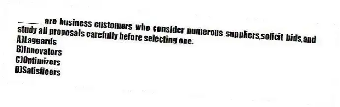 _____ are business customers who consider numerous suppliers,solicit bids,and study all proposals carefully before selecting one.
A)Laggards
B)Innovators
C)Optimizers
D)Satisficers