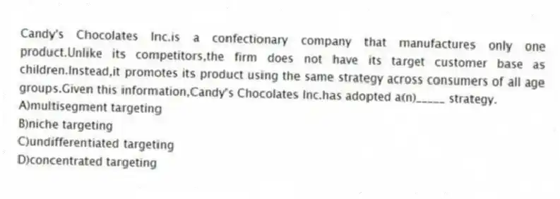 Candy's Chocolates Inc.is a confectionary company that manufactures only one product.Unlike its competitors,the firm does not have its target customer base as children.Instead,it promotes its product using the same strategy across consumers of all age groups.Given this information,Candy's Chocolates Inc.has adopted a(n)_____ strategy.
A)multisegment targeting
B)niche targeting
C)undifferentiated targeting
D)concentrated targeting